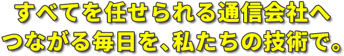 すべてを任せられる通信会社へ。つながる毎日を､私たちの技術で｡ 